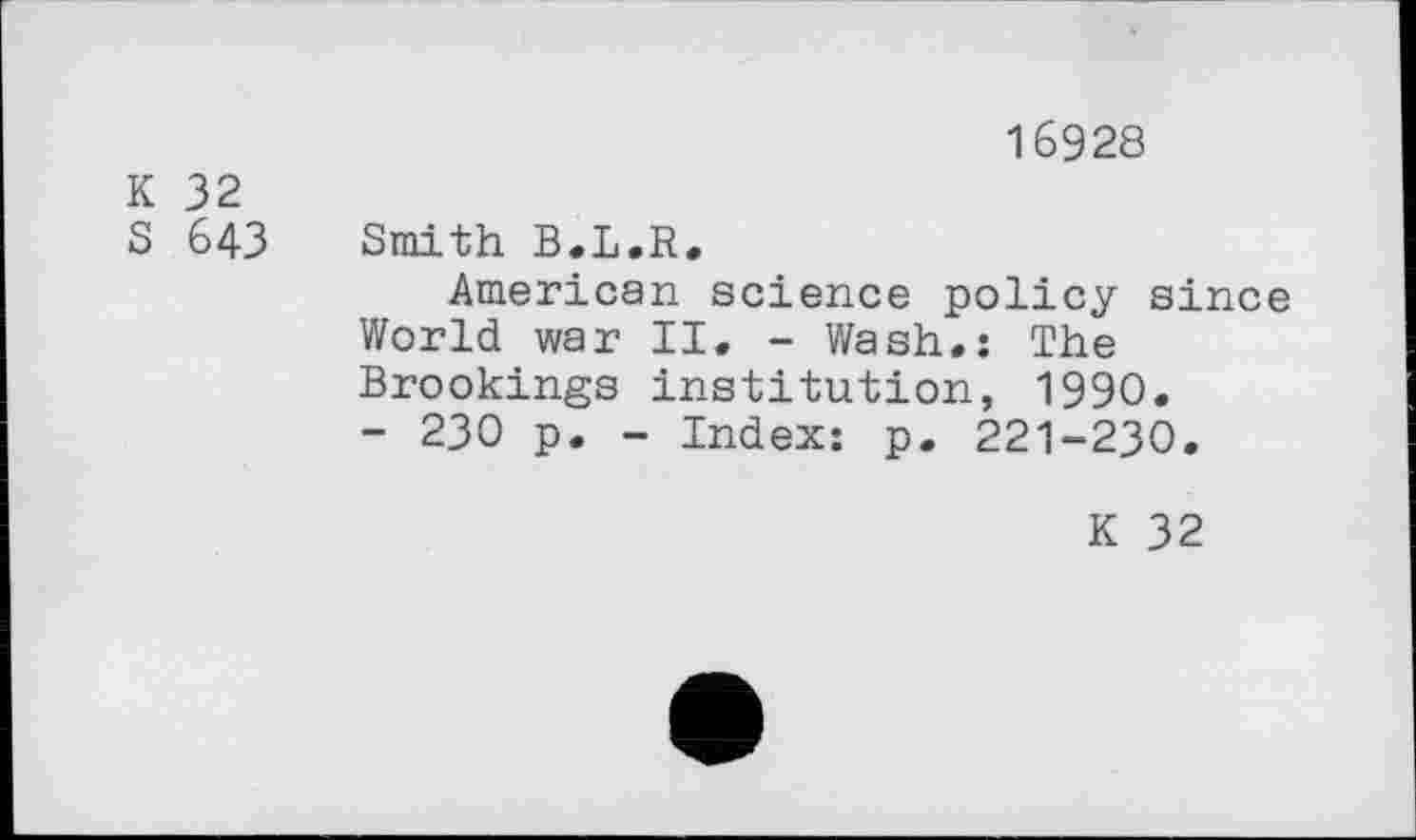 ﻿16928
K 32
S 643 Smith B.L.R.
American science policy since World war II. - Wash.: The Brookings institution, 1990.
- 230 p. - Index: p. 221-230.
K 32